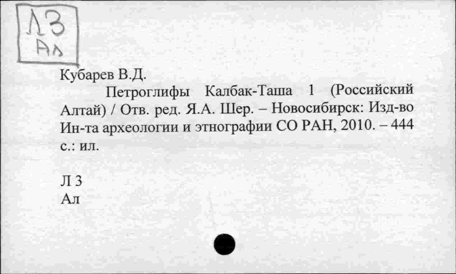 ﻿Кубарев В.Д.
Петроглифы Калбак-Таша 1 (Российский Алтай) / Отв. ред. Я.А. Шер. - Новосибирск: Изд-во Ин-та археологии и этнографии СО РАН, 2010. - 444 с.: ил.
Л 3
Ал